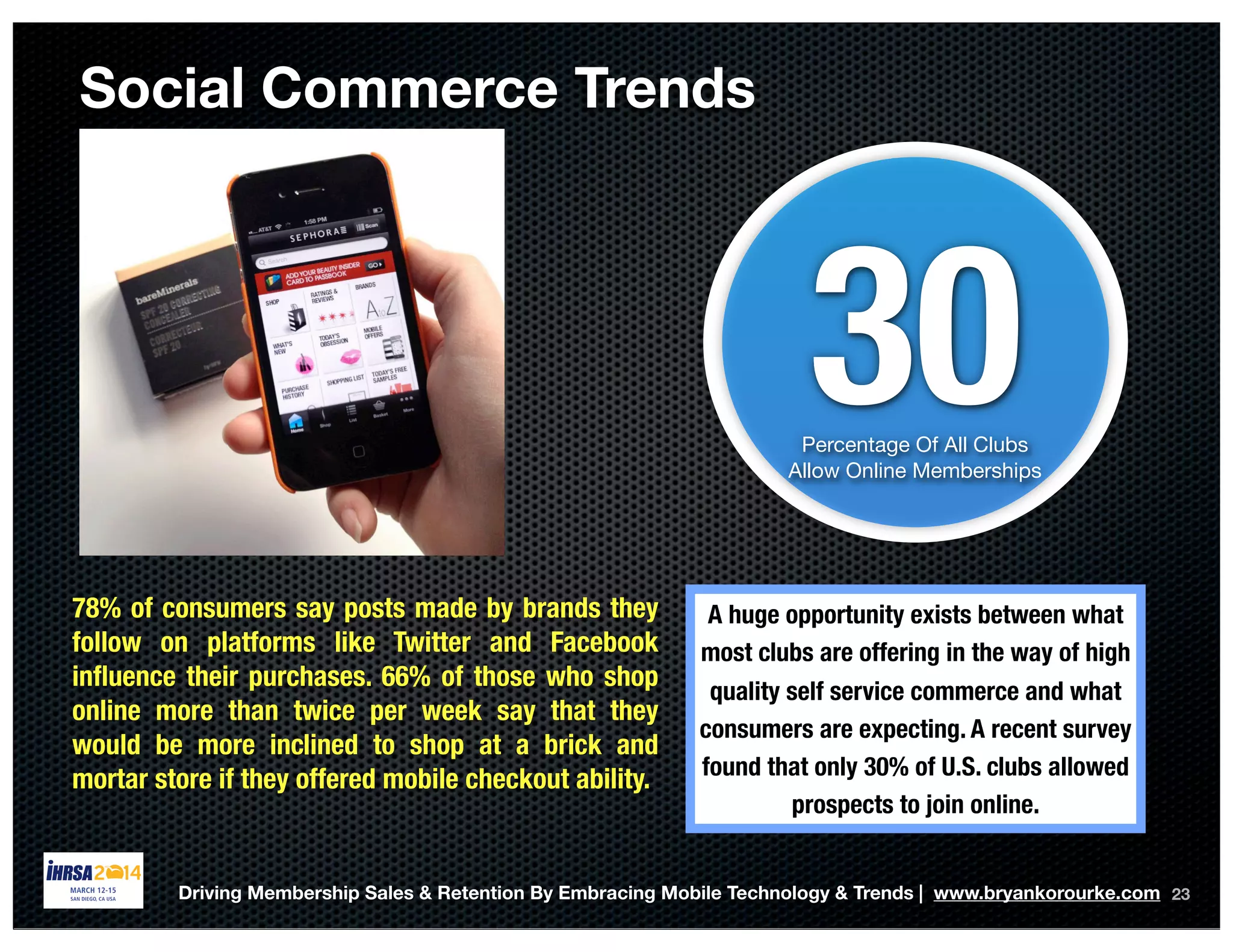 Social Commerce Trends
23
30Percentage Of All Clubs
Allow Online Memberships
A huge opportunity exists between what
most clubs are offering in the way of high
quality self service commerce and what
consumers are expecting. A recent survey
found that only 30% of U.S. clubs allowed
prospects to join online.
Driving Membership Sales & Retention By Embracing Mobile Technology & Trends | www.bryankorourke.com
78% of consumers say posts made by brands they
follow on platforms like Twitter and Facebook
inﬂuence their purchases. 66% of those who shop
online more than twice per week say that they
would be more inclined to shop at a brick and
mortar store if they offered mobile checkout ability.
 
