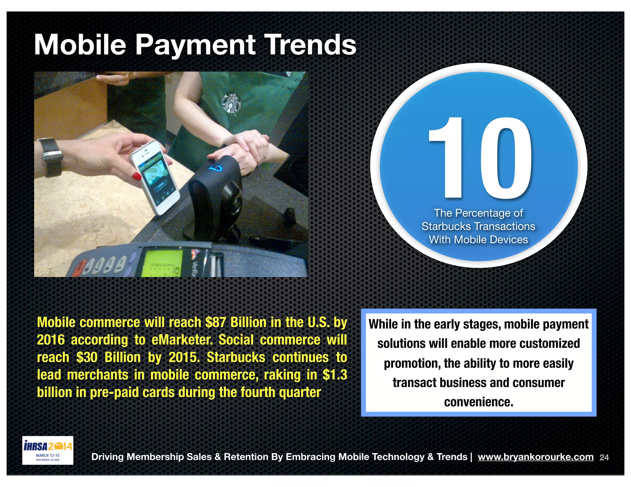 24
10The Percentage of
Starbucks Transactions
With Mobile Devices
Mobile Payment Trends
Mobile commerce will reach $87 Billion in the U.S. by
2016 according to eMarketer. Social commerce will
reach $30 Billion by 2015. Starbucks continues to
lead merchants in mobile commerce, raking in $1.3
billion in pre-paid cards during the fourth quarter
While in the early stages, mobile payment
solutions will enable more customized
promotion, the ability to more easily
transact business and consumer
convenience.
Driving Membership Sales & Retention By Embracing Mobile Technology & Trends | www.bryankorourke.com
 
