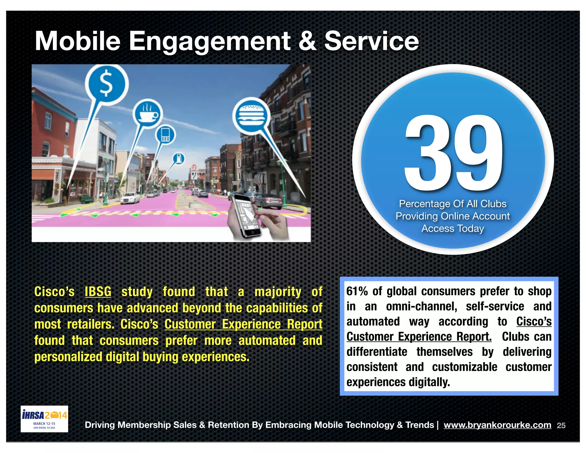 25
39Percentage Of All Clubs
Providing Online Account
Access Today
Mobile Engagement & Service
61% of global consumers prefer to shop
in an omni-channel, self-service and
automated way according to Cisco’s
Customer Experience Report. Clubs can
differentiate themselves by delivering
consistent and customizable customer
experiences digitally.
Driving Membership Sales & Retention By Embracing Mobile Technology & Trends | www.bryankorourke.com
Cisco’s IBSG study found that a majority of
consumers have advanced beyond the capabilities of
most retailers. Cisco’s Customer Experience Report
found that consumers prefer more automated and
personalized digital buying experiences.
 