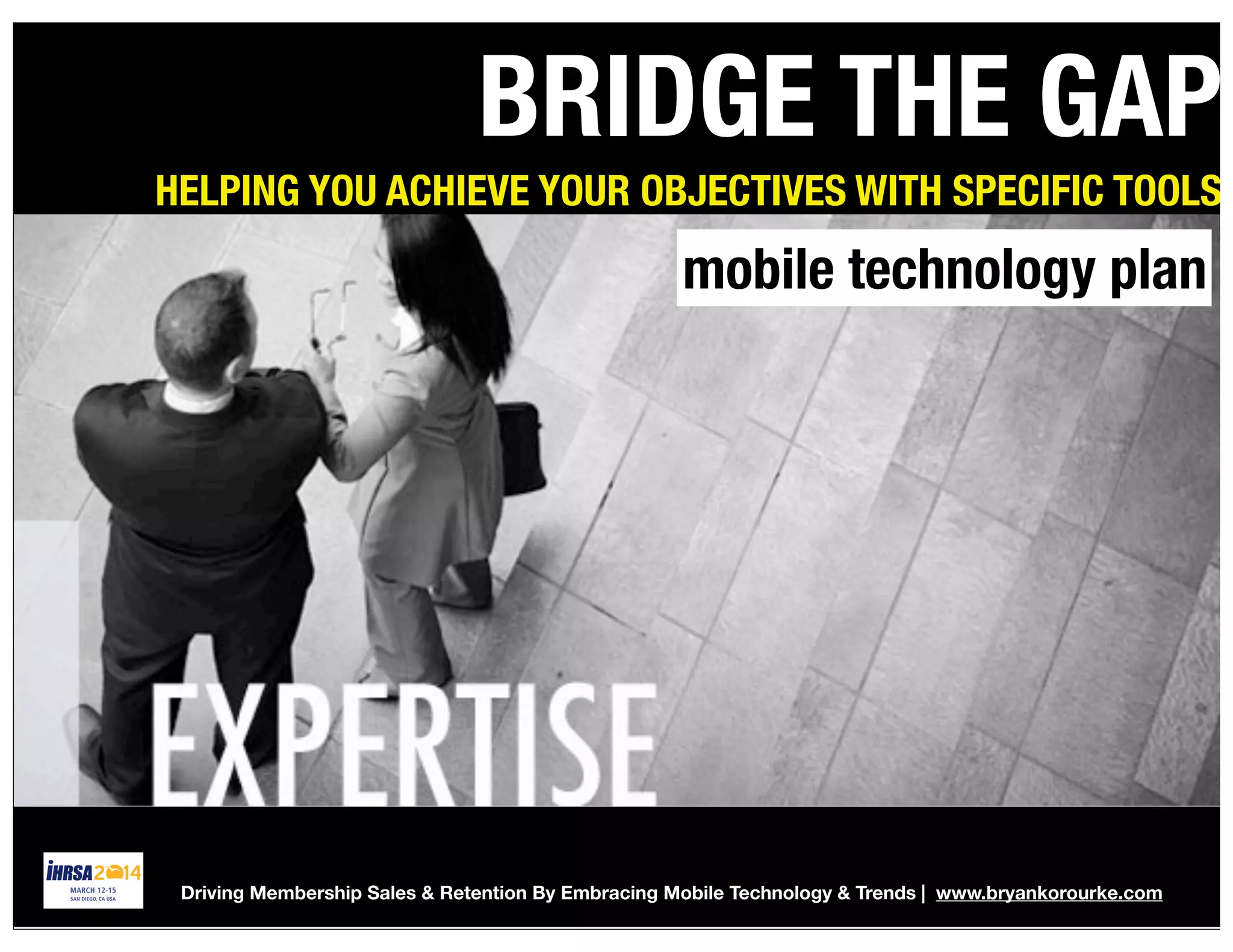 Global Federation Meeting #IHRSA2014 | Bryankorourke.com 42
BRIDGE THE GAP
HELPING YOU ACHIEVE YOUR OBJECTIVES WITH SPECIFIC TOOLS
mobile technology plan
Driving Membership Sales & Retention By Embracing Mobile Technology & Trends | www.bryankorourke.com
 