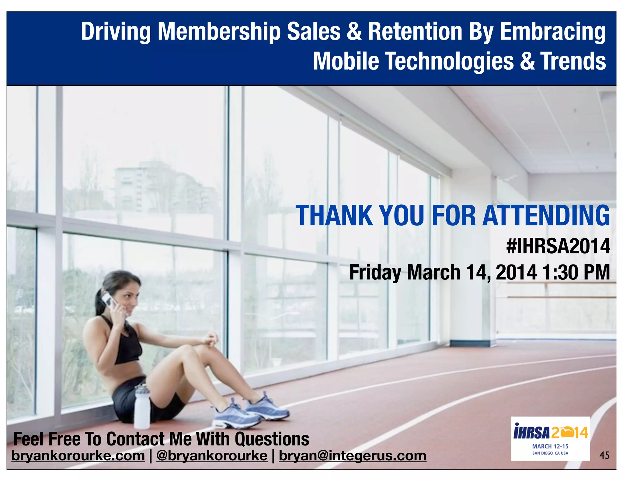 bryankorourke.com | @bryankorourke | bryan@integerus.com
THANK YOU FOR ATTENDING
#IHRSA2014
Friday March 14, 2014 1:30 PM
Driving Membership Sales & Retention By Embracing
Mobile Technologies & Trends
45
Feel Free To Contact Me With Questions
 