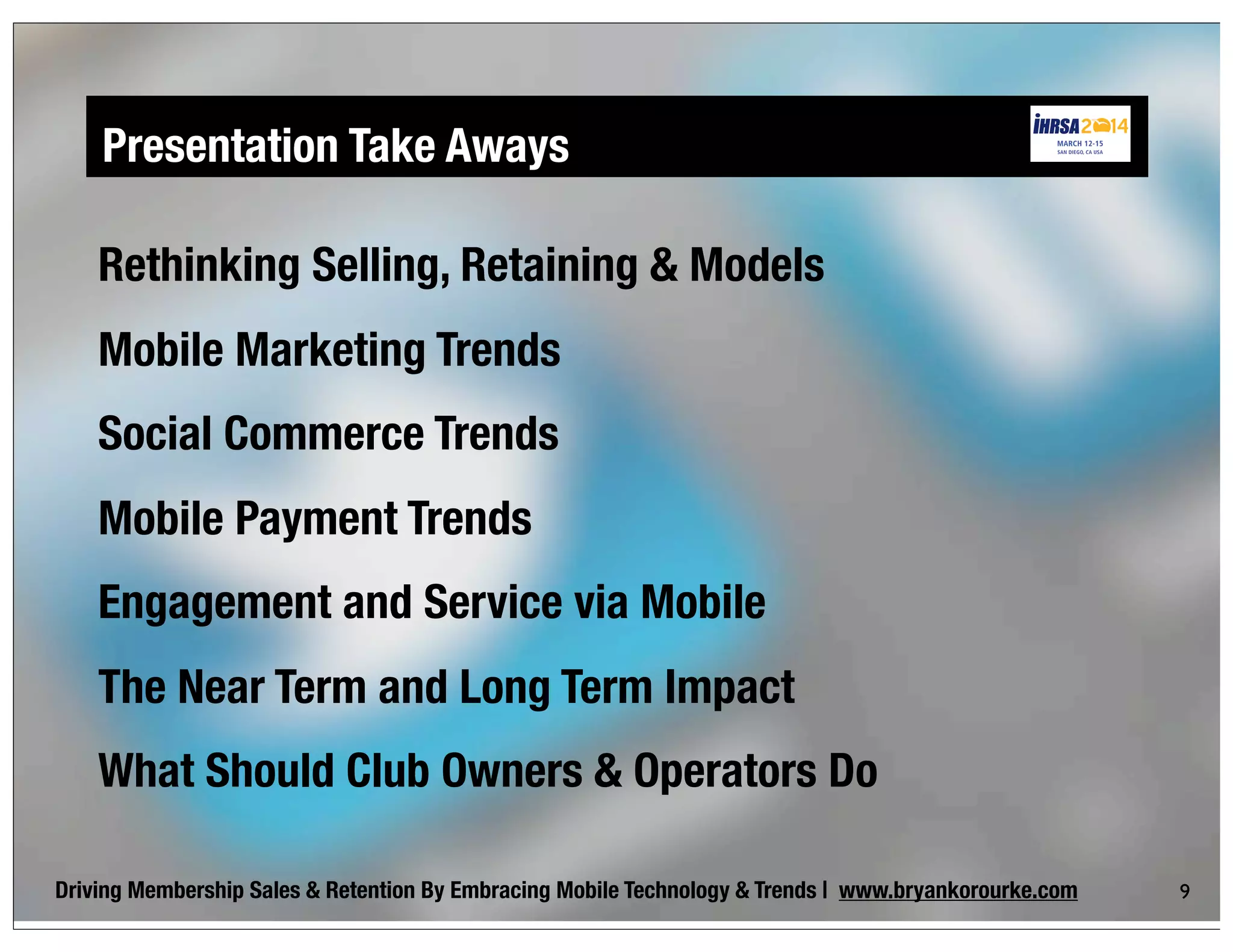 Presentation Take Aways
Driving Membership Sales & Retention By Embracing Mobile Technology & Trends | www.bryankorourke.com
Rethinking Selling, Retaining & Models
Mobile Marketing Trends
Social Commerce Trends
Mobile Payment Trends
Engagement and Service via Mobile
The Near Term and Long Term Impact
What Should Club Owners & Operators Do
9
 