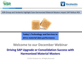 Today’s Technology and Services to drive material data performance. 
Welcome to our December Webinar 
Driving SAP Upgrade or Consolidation Success with Harmonized Material Masters 
ASR-Group and Verdantis highlight how Harmonized Material Masters impact SAP Rollout ROI 
© 2014 Verdantis Inc. All Rights Reserved.  