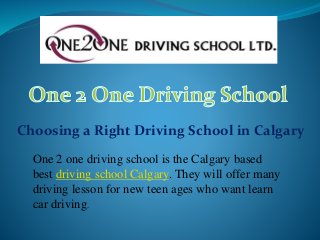 Choosing a Right Driving School in Calgary
One 2 one driving school is the Calgary based
best driving school Calgary. They will offer many
driving lesson for new teen ages who want learn
car driving.
 