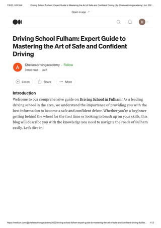 7/9/23, 9:05 AM Driving School Fulham: Expert Guide to Mastering the Art of Safe and Confident Driving | by Chelseadrivingacademy | Jul, 202…
https://medium.com/@chelseadrivingacademy2022/driving-school-fulham-expert-guide-to-mastering-the-art-of-safe-and-confident-driving-6c09a… 1/12
Driving School Fulham: Expert Guide to
Mastering the Art of Safe and Confident
Driving
Chelseadrivingacademy · Follow
3 min read · Jul 1
Listen Share More
Introduction
Welcome to our comprehensive guide on Driving School in Fulham! As a leading
driving school in the area, we understand the importance of providing you with the
best information to become a safe and confident driver. Whether you’re a beginner
getting behind the wheel for the first time or looking to brush up on your skills, this
blog will describe you with the knowledge you need to navigate the roads of Fulham
easily. Let’s dive in!
Open in app
 
