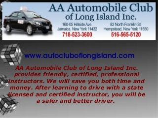 www.autocluboflongisland.com
n
AA Automobile Club of Long Island Inc.
provides friendly, certified, professional
instructors. We will save you both time and
money. After learning to drive with a state
licensed and certified instructor, you will be
a safer and better driver.
 