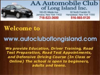  
www.autocluboflongisland.com
n
We provide Education, Driver Training, Road
Test Preparation, Road Test Appointments,
and Defensive Driving Course (In Class or
Online) The school is open to beginners,
adults and teens.
 Welcome to
 