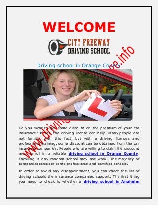 WELCOME
Driving school in Orange County
Do you want to get some discount on the premium of your car
insurance? If yes, the driving license can help. Many people are
not familiar with this fact, but with a driving licenses and
professional training, some discount can be obtained from the car
insurance companies. People who are willing to claim the discount
must enroll in a reliable driving school in Orange County.
Enrolling in any random school may not work. The majority of
companies consider some professional and certified schools.
In order to avoid any disappointment, you can check the list of
driving schools the insurance companies support. The first thing
you need to check is whether a driving school in Anaheim
 