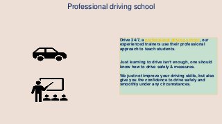 Drive 24/7, a professional driving school, our
experienced trainers use their professional
approach to teach students.
Just learning to drive isn’t enough, one should
know how to drive safely & measures.
We just not improve your driving skills, but also
give you the confidence to drive safely and
smoothly under any circumstances.
Professional driving school
 