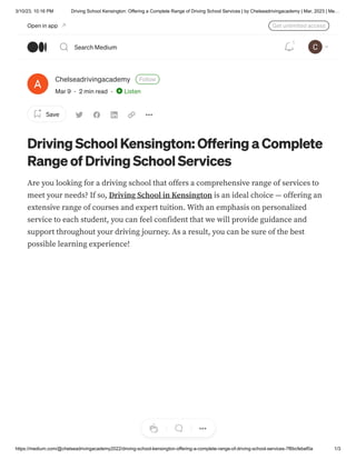3/10/23, 10:16 PM Driving School Kensington: Offering a Complete Range of Driving School Services | by Chelseadrivingacademy | Mar, 2023 | Me…
https://medium.com/@chelseadrivingacademy2022/driving-school-kensington-offering-a-complete-range-of-driving-school-services-7f6bcfebef0a 1/3
Chelseadrivingacademy Follow
Mar 9 · 2 min read · Listen
Save
Driving School Kensington: Offering a Complete
Range of Driving School Services
Are you looking for a driving school that offers a comprehensive range of services to
meet your needs? If so, Driving School in Kensington is an ideal choice — offering an
extensive range of courses and expert tuition. With an emphasis on personalized
service to each student, you can feel confident that we will provide guidance and
support throughout your driving journey. As a result, you can be sure of the best
possible learning experience!
Open in app Get unlimited access
Search Medium
1
 
