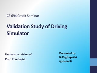 CE 694 CreditSeminar
Validation Study of Driving
Simulator
Presented by
K.Raghupathi
153040008
Under supervision of
Prof. P. Vedagiri
 