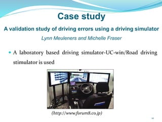 Case study
A validation study of driving errors using a driving simulator
Lynn Meuleners and Michelle Fraser
 A laboratory based driving simulator-UC-win/Road driving
stimulator is used
(http://www.forum8.co.jp)
10
 