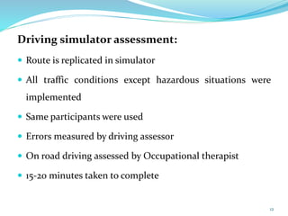 Driving simulator assessment:
 Route is replicated in simulator
 All traffic conditions except hazardous situations were
implemented
 Same participants were used
 Errors measured by driving assessor
 On road driving assessed by Occupational therapist
 15-20 minutes taken to complete
12
 