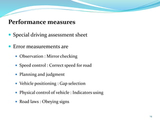 Performance measures
 Special driving assessment sheet
 Error measurements are
 Observation : Mirror checking
 Speed control : Correct speed for road
 Planning and judgment
 Vehicle positioning : Gap selection
 Physical control of vehicle : Indicators using
 Road laws : Obeying signs
14
 
