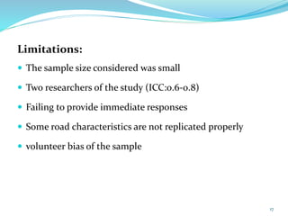 Limitations:
 The sample size considered was small
 Two researchers of the study (ICC:0.6-0.8)
 Failing to provide immediate responses
 Some road characteristics are not replicated properly
 volunteer bias of the sample
17
 
