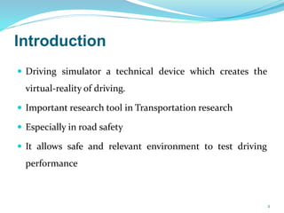 Introduction
 Driving simulator a technical device which creates the
virtual-reality of driving.
 Important research tool in Transportation research
 Especially in road safety
 It allows safe and relevant environment to test driving
performance
2
 
