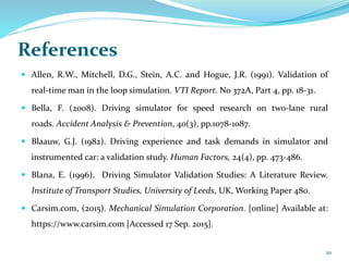 References
 Allen, R.W., Mitchell, D.G., Stein, A.C. and Hogue, J.R. (1991). Validation of
real-time man in the loop simulation. VTI Report. No 372A, Part 4, pp. 18-31.
 Bella, F. (2008). Driving simulator for speed research on two-lane rural
roads. Accident Analysis & Prevention, 40(3), pp.1078-1087.
 Blaauw, G.J. (1982). Driving experience and task demands in simulator and
instrumented car: a validation study. Human Factors, 24(4), pp. 473-486.
 Blana, E. (1996). Driving Simulator Validation Studies: A Literature Review.
Institute of Transport Studies, University of Leeds, UK, Working Paper 480.
 Carsim.com, (2015). Mechanical Simulation Corporation. [online] Available at:
https://www.carsim.com [Accessed 17 Sep. 2015].
20
 