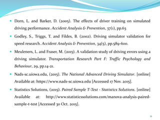  Dorn, L. and Barker, D. (2005). The effects of driver training on simulated
driving performance. Accident Analysis & Prevention, 37(1), pp.63
 Godley, S., Triggs, T. and Fildes, B. (2002). Driving simulator validation for
speed research. Accident Analysis & Prevention, 34(5), pp.589-600.
 Meuleners, L. and Fraser, M. (2015). A validation study of driving errors using a
driving simulator. Transportation Research Part F: Traffic Psychology and
Behaviour, 29, pp.14-21.
 Nads-sc.uiowa.edu, (2015). The National Advanced Driving Simulator. [online]
Available at: https://www.nads-sc.uiowa.edu [Accessed 17 Nov. 2015].
 Statistics Solutions, (2015). Paired Sample T-Test - Statistics Solutions. [online]
Available at: http://www.statisticssolutions.com/manova-analysis-paired-
sample-t-test [Accessed 30 Oct. 2015].
21
 