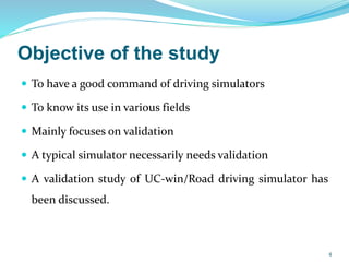 Objective of the study
 To have a good command of driving simulators
 To know its use in various fields
 Mainly focuses on validation
 A typical simulator necessarily needs validation
 A validation study of UC-win/Road driving simulator has
been discussed.
4
 