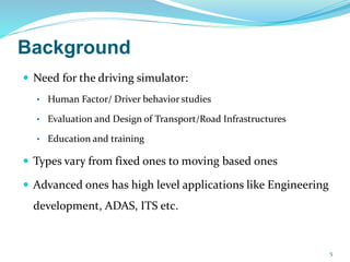 Background
 Need for the driving simulator:
• Human Factor/ Driver behavior studies
• Evaluation and Design of Transport/Road Infrastructures
• Education and training
 Types vary from fixed ones to moving based ones
 Advanced ones has high level applications like Engineering
development, ADAS, ITS etc.
5
 