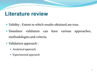 Literature review
 Validity : Extent to which results obtained are true.
 Simulator validation can have various approaches,
methodologies and criteria.
 Validation approach :
 Analytical approach
 Experimental approach
7
 