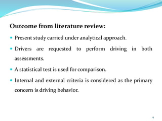 Outcome from literature review:
 Present study carried under analytical approach.
 Drivers are requested to perform driving in both
assessments.
 A statistical test is used for comparison.
 Internal and external criteria is considered as the primary
concern is driving behavior.
9
 