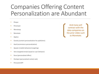 Companies Offering Content
Personalization are Abundant
 Disque
 Personyze
 Monoloop
 Monetate
 Apptus
 Gravity (content personalization for publishers)
 Avail (ecommerce personalization)
 Apsalar (mobile behavioral targeting)
 Vero (targeted emails based on user behavior)
 Runa (personalized offers)
 OneSpot (personalized content ads)
 PersuasionAPI
And many will
contract with the
data companies on
the prior slides such
as Monetate.
 