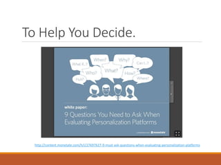 To Help You Decide.
http://content.monetate.com/h/i/27697627-9-must-ask-questions-when-evaluating-personalization-platforms
 