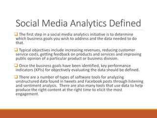 Social Media Analytics Defined
 The first step in a social media analytics initiative is to determine
which business goals you wish to address and the data needed to do
that.
 Typical objectives include increasing revenues, reducing customer
service costs, getting feedback on products and services and improving
public opinion of a particular product or business division.
 Once the business goals have been identified, key performance
indicators (KPIs) for objectively evaluating the data should be defined.
 There are a number of types of software tools for analyzing
unstructured data found in tweets and Facebook posts through listening
and sentiment analysis. There are also many tools that use data to help
produce the right content at the right time to elicit the most
engagement.
 