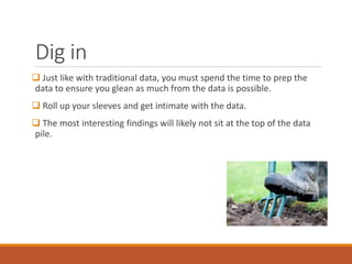 Dig in
 Just like with traditional data, you must spend the time to prep the
data to ensure you glean as much from the data is possible.
 Roll up your sleeves and get intimate with the data.
 The most interesting findings will likely not sit at the top of the data
pile.
 