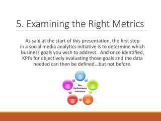 5. Examining the Right Metrics
As said at the start of this presentation, the first step
in a social media analytics initiative is to determine which
business goals you wish to address. And once identified,
KPI’s for objectively evaluating those goals and the data
needed can then be defined...but not before.
 