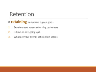 Retention
If retaining customers is your goal…
1. Examine new versus returning customers
2. Is time on site going up?
3. What are your overall satisfaction scores
 