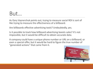 But…
As Gary Vaynerchuk points out, trying to measure social ROI is sort of
like trying to measure the effectiveness of a billboard.
Are billboards effective advertising tools? Undoubtedly, yes.
Is it possible to track how billboard advertising boosts sales? It's not
impossible, but it would be difficult to obtain accurate data.
A company could have a unique phone number or URL on a billboard, or
even a special offer, but it would be hard to figure the true number of
"generated actions" that came from it.
 