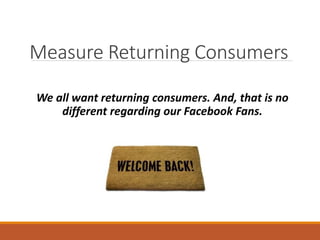 Measure Returning Consumers
We all want returning consumers. And, that is no
different regarding our Facebook Fans.
 