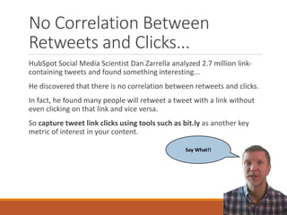 No Correlation Between
Retweets and Clicks...
HubSpot Social Media Scientist Dan Zarrella analyzed 2.7 million link-
containing tweets and found something interesting...
He discovered that there is no correlation between retweets and clicks.
In fact, he found many people will retweet a tweet with a link without
even clicking on that link and vice versa.
So capture tweet link clicks using tools such as bit.ly as another key
metric of interest in your content.
Say What!!
 