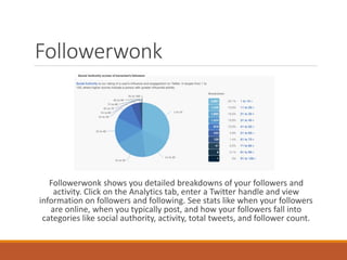 Followerwonk
Followerwonk shows you detailed breakdowns of your followers and
activity. Click on the Analytics tab, enter a Twitter handle and view
information on followers and following. See stats like when your followers
are online, when you typically post, and how your followers fall into
categories like social authority, activity, total tweets, and follower count.
 