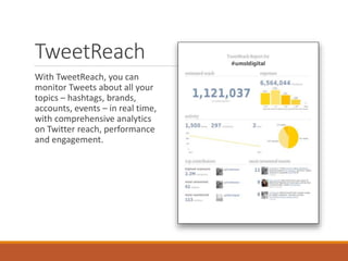TweetReach
With TweetReach, you can
monitor Tweets about all your
topics – hashtags, brands,
accounts, events – in real time,
with comprehensive analytics
on Twitter reach, performance
and engagement.
 