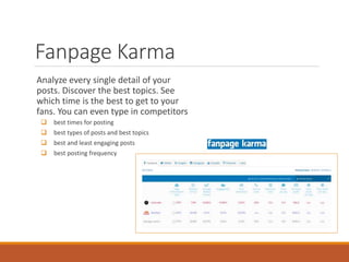 Fanpage Karma
Analyze every single detail of your
posts. Discover the best topics. See
which time is the best to get to your
fans. You can even type in competitors
 best times for posting
 best types of posts and best topics
 best and least engaging posts
 best posting frequency
 