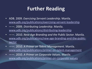 Further Reading
• ADB. 2009. Exercising Servant Leadership. Manila.
www.adb.org/publications/exercising-servant-leadership
• ——. 2009. Distributing Leadership. Manila.
www.adb.org/publications/distributing-leadership
• ——. 2010. New-Age Branding and the Public Sector. Manila.
www.adb.org/publications/new-age-branding-and-the-public-
sector
• ——. 2010. A Primer on Talent Management. Manila.
www.adb.org/publications/primer-on-talent-management
• ——. 2010. A Primer on Corporate Values. Manila.
www.adb.org/publications/primer-on-corporate-values
 