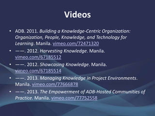 Videos
• ADB. 2011. Building a Knowledge-Centric Organization:
Organization, People, Knowledge, and Technology for
Learning. Manila. vimeo.com/72471320
• ——. 2012. Harvesting Knowledge. Manila.
vimeo.com/67185512
• ——. 2012. Showcasing Knowledge. Manila.
vimeo.com/67185514
• ——. 2013. Managing Knowledge in Project Environments.
Manila. vimeo.com/77666878
• ——. 2013. The Empowerment of ADB-Hosted Communities of
Practice. Manila. vimeo.com/77752558
 