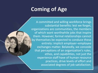 Coming of Age
A committed and willing workforce brings
substantial benefits: lest we forget,
organizations are communities, the members
of which want worthwhile jobs that inspire
them. However, formal relationships cannot
by themselves be expected to conduce these
entirely: implicit employer–employee
exchanges matter. Belatedly, we concede
that perceptions of an organization's rules,
ethos, and capabilities, not just the
experience staff have of human resource
practices, drive levels of effort and
associated degrees of job satisfaction.
 