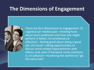 The Dimensions of Engagement
There are four dimensions to engagement: (i)
cognitive (or intellectual)—thinking hard
about one's profession and how one might
perform it better; (ii) emotional (or
affective)—feeling good about doing a good
job; (iii) social—taking opportunities to
discuss work-related improvements with
others; and, even if literature rarely mentions
it, (iv) physical—mustering the stamina to "go
the extra mile".
 