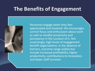 The Benefits of Engagement
Personnel engage when they feel
appreciated and involved: this encourages
correct focus and enthusiasm about work
as well as mindful proactivity and
persistence in the conduct of it. Not
surprisingly, high levels of engagement
benefit organizations: in the absence of
barriers, outcome range widely but
include increased profitability, higher
productivity, contributions to innovation,
and lower staff turnover.
 