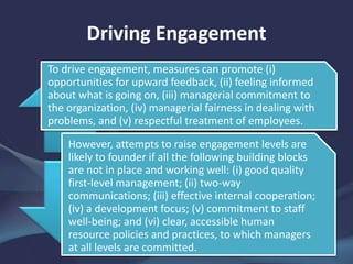 Driving Engagement
To drive engagement, measures can promote (i)
opportunities for upward feedback, (ii) feeling informed
about what is going on, (iii) managerial commitment to
the organization, (iv) managerial fairness in dealing with
problems, and (v) respectful treatment of employees.
However, attempts to raise engagement levels are
likely to founder if all the following building blocks
are not in place and working well: (i) good quality
first-level management; (ii) two-way
communications; (iii) effective internal cooperation;
(iv) a development focus; (v) commitment to staff
well-being; and (vi) clear, accessible human
resource policies and practices, to which managers
at all levels are committed.
 