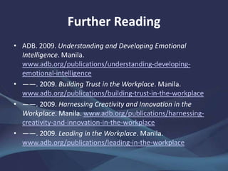 Further Reading
• ADB. 2009. Understanding and Developing Emotional
Intelligence. Manila.
www.adb.org/publications/understanding-developing-
emotional-intelligence
• ——. 2009. Building Trust in the Workplace. Manila.
www.adb.org/publications/building-trust-in-the-workplace
• ——. 2009. Harnessing Creativity and Innovation in the
Workplace. Manila. www.adb.org/publications/harnessing-
creativity-and-innovation-in-the-workplace
• ——. 2009. Leading in the Workplace. Manila.
www.adb.org/publications/leading-in-the-workplace
 