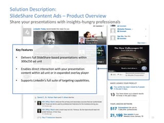 10
Key Features
? Delivers full ݺߣShare-based presentations within
300x250 ad unit
? Enables direct interaction with your presentation
content within ad unit or in expanded overlay player
? Supports LinkedIns full suite of targeting capabilities.
Solution Description:
ݺߣShare Content Ads C Product Overview
Share your presentations with insights-hungry professionals
 