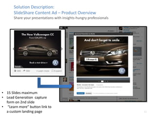 11
Solution Description:
ݺߣShare Content Ad C Product Overview
Share your presentations with insights-hungry professionals
? 15 ݺߣs maximum
? Lead Generation capture
form on 2nd slide
? Learn more button link to
a custom landing page
 