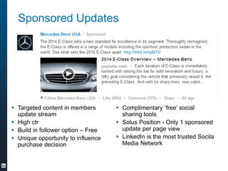 Sponsored Updates
? Targeted content in members
update stream
? High ctr
? Build in follower option C Free
? Unique opportunity to influence
purchase decision
? Complimentary free social
sharing tools
? Solus Position - Only 1 sponsored
update per page view
? LinkedIn is the most trusted Socila
Media Network
 
