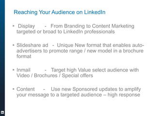 Reaching Your Audience on LinkedIn
? Display - From Branding to Content Marketing
targeted or broad to LinkedIn professionals
? ݺߣshare ad - Unique New format that enables auto-
advertisers to promote range / new model in a brochure
format
? Inmail - Target high Value select audience with
Video / Brochures / Special offers
? Content - Use new Sponsored updates to amplify
your message to a targeted audience C high response
 