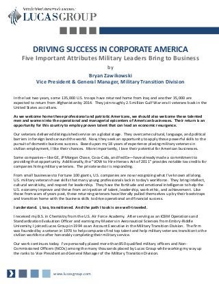 DRIVING SUCCESS IN CORPORATE AMERICA
    Five Important Attributes Military Leaders Bring to Business
                                                       by
                                  Bryan Zawikowski
             Vice President & General Manager, Military Transition Division

In the last two years, some 135,000 U.S. troops have returned home from Iraq and another 35,000 are
expected to return from Afghanistan by 2014. They join roughly 2.5 million Gulf War-era II veterans back in the
United States as civilians.

As we welcome home these professional and patriotic Americans, we should also welcome these talented
men and women into the operational and managerial epicenters of American businesses. Their return is an
opportunity for this country to employ proven talent that can lead an economic resurgence.

Our veterans delivered distinguished service on a global stage. They overcame cultural, language, and political
barriers in foreign lands around the world. Now, they seek an opportunity to apply those powerful skills to the
pursuit of domestic business success. Based upon my 18 years of experience placing military veterans in
civilian employment, I like their chances. More importantly, I love their potential for American businesses.

Some companies—like GE, JPMorgan Chase, Coca-Cola, and FedEx—have already made a commitment to
providing that opportunity. Additionally, the "VOW to Hire Heroes Act of 2011" provides notable tax credits for
companies hiring military veterans. The private sector is responding.

From small businesses to Fortune 100 giants, U.S. companies are now recognizing what I’ve known all along.
U.S. military veterans have skills that many young professionals lack in today’s workforce. They bring intellect,
cultural sensitivity, and respect for leadership. They have the fortitude and emotional intelligence to help the
U.S. economy improve and thrive from an injection of talent, leadership, work ethic, and achievement. Like
those from wars of years past, these returning veterans have literally pulled themselves up by their bootstraps
and transition home with the business skills to drive operational and financial success.

I understand. I, too, transitioned. And the path I took is one well-traveled.

I received my B.S. in Chemistry from the U.S. Air Force Academy. After serving as an ICBM Operations and
Standardization Evaluation Officer and earning my Masters in Aeronautical Sciences from Embry-Riddle
University, I joined Lucas Group in 1994 as an Account Executive in the Military Transition Division. The firm
was founded by a veteran in 1970 to help companies find top talent and help military veterans transition to the
civilian workforce after honorably completing their military service.

Our work continues today. I’ve personally placed more than 850 qualified military officers and Non-
Commissioned Officers (NCOs) among the many thousands placed by Lucas Group while working my way up
the ranks to Vice President and General Manager of the Military Transition Division.



                       www.lucasgroup.com
 
